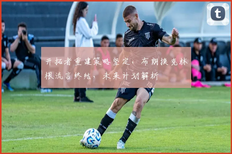 开拓者重建策略坚定,布朗换克林根流言终结,未来计划解析