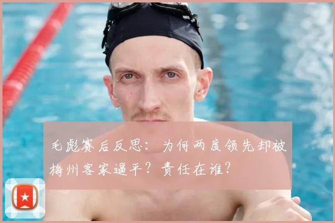 毛彪赛后反思：为何两度领先却被梅州客家逼平？责任在谁？