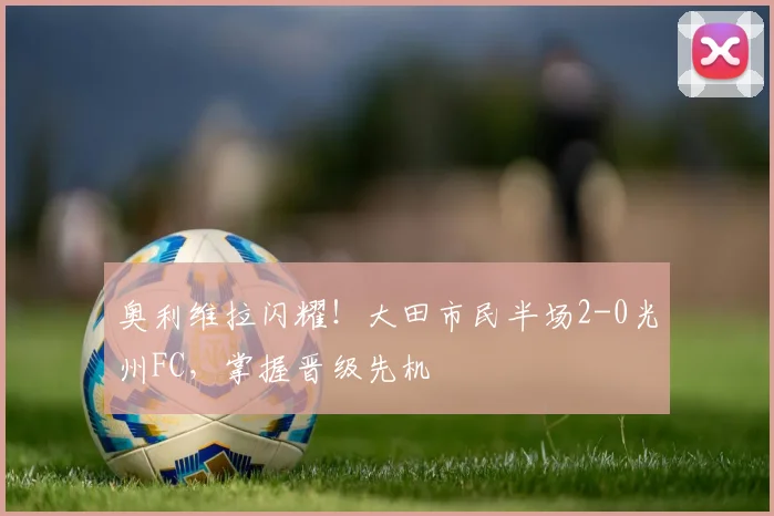 奥利维拉闪耀！大田市民半场2-0光州FC，掌握晋级先机