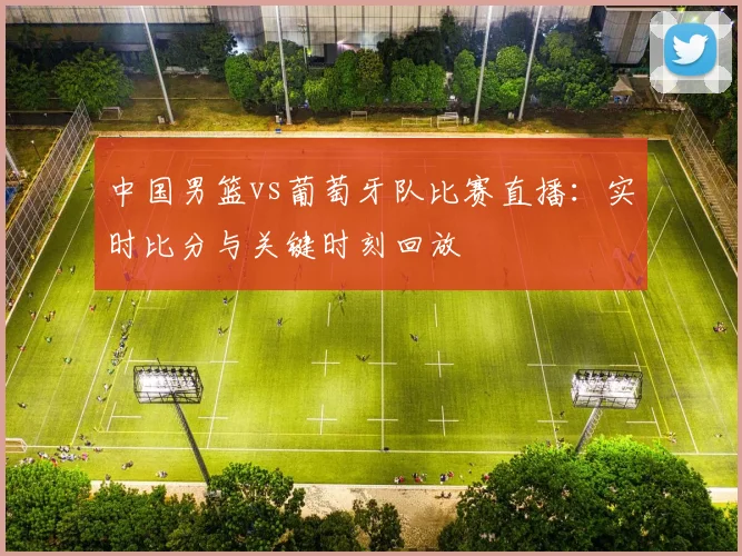 中国男篮vs葡萄牙队比赛直播：实时比分与关键时刻回放