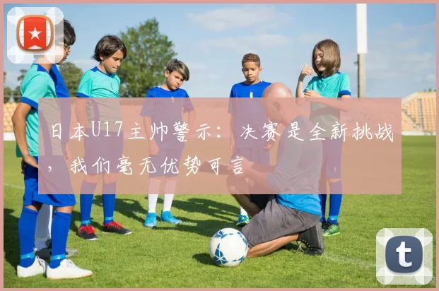 日本U17主帅警示：决赛是全新挑战，我们毫无优势可言