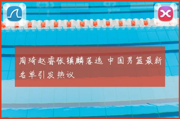周琦赵睿张镇麟落选 中国男篮最新名单引发热议