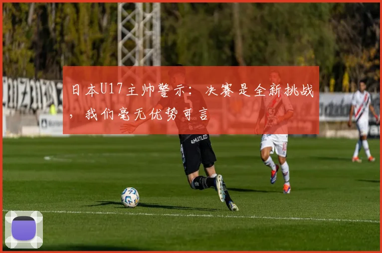 日本U17主帅警示：决赛是全新挑战，我们毫无优势可言