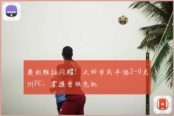 奥利维拉闪耀!大田市民半场2-0光州FC,掌握晋级先机
