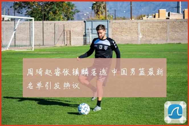 周琦赵睿张镇麟落选 中国男篮最新名单引发热议
