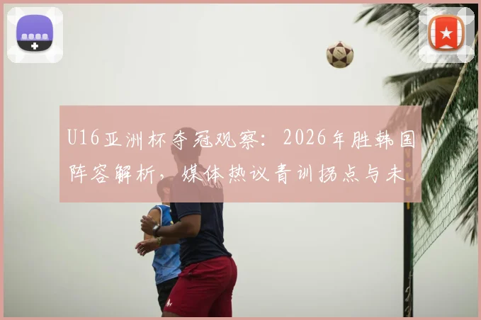 U16亚洲杯夺冠观察：2026年胜韩国阵容解析，媒体热议青训拐点与未来球星